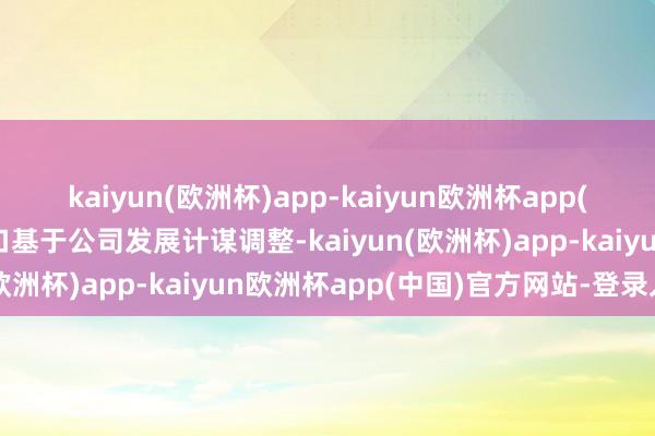 kaiyun(欧洲杯)app-kaiyun欧洲杯app(中国)官方网站-登录入口基于公司发展计谋调整-kaiyun(欧洲杯)app-kaiyun欧洲杯app(中国)官方网站-登录入口