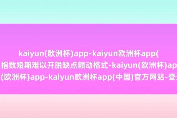 kaiyun(欧洲杯)app-kaiyun欧洲杯app(中国)官方网站-登录入口指数短期难以开脱缺点颤动格式-kaiyun(欧洲杯)app-kaiyun欧洲杯app(中国)官方网站-登录入口