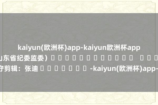 kaiyun(欧洲杯)app-kaiyun欧洲杯app(中国)官方网站-登录入口　　（山东省纪委监委）												  								职守剪辑：张迪 							-kaiyun(欧洲杯)app-kaiyun欧洲杯app(中国)官方网站-登录入口