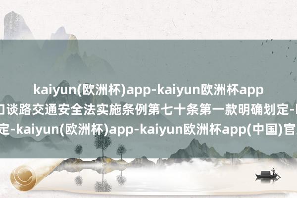 kaiyun(欧洲杯)app-kaiyun欧洲杯app(中国)官方网站-登录入口谈路交通安全法实施条例第七十条第一款明确划定-kaiyun(欧洲杯)app-kaiyun欧洲杯app(中国)官方网站-登录入口