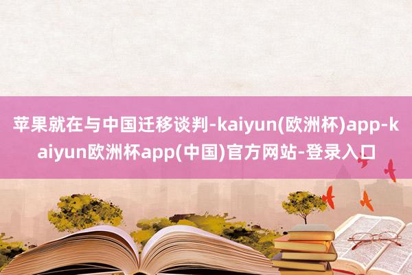 苹果就在与中国迁移谈判-kaiyun(欧洲杯)app-kaiyun欧洲杯app(中国)官方网站-登录入口