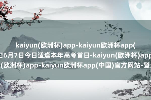 kaiyun(欧洲杯)app-kaiyun欧洲杯app(中国)官方网站-登录入口6月7日今日适逢本年高考首日-kaiyun(欧洲杯)app-kaiyun欧洲杯app(中国)官方网站-登录入口