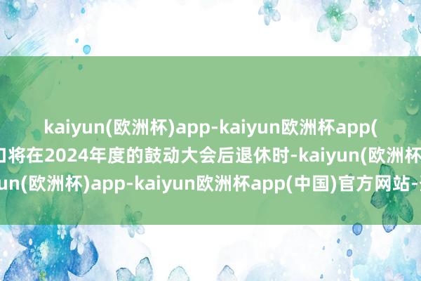 kaiyun(欧洲杯)app-kaiyun欧洲杯app(中国)官方网站-登录入口将在2024年度的鼓动大会后退休时-kaiyun(欧洲杯)app-kaiyun欧洲杯app(中国)官方网站-登录入口