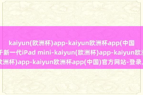 kaiyun(欧洲杯)app-kaiyun欧洲杯app(中国)官方网站-登录入口关于新一代iPad mini-kaiyun(欧洲杯)app-kaiyun欧洲杯app(中国)官方网站-登录入口