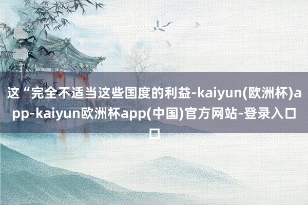 这“完全不适当这些国度的利益-kaiyun(欧洲杯)app-kaiyun欧洲杯app(中国)官方网站-登录入口