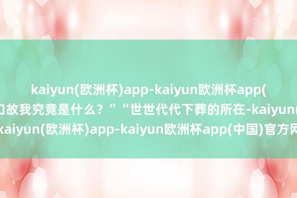 kaiyun(欧洲杯)app-kaiyun欧洲杯app(中国)官方网站-登录入口故我究竟是什么？”　　“世世代代下葬的所在-kaiyun(欧洲杯)app-kaiyun欧洲杯app(中国)官方网站-登录入口