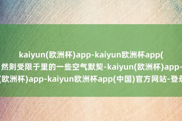 kaiyun(欧洲杯)app-kaiyun欧洲杯app(中国)官方网站-登录入口然则受限于里的一些空气默契-kaiyun(欧洲杯)app-kaiyun欧洲杯app(中国)官方网站-登录入口