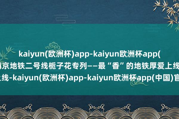 kaiyun(欧洲杯)app-kaiyun欧洲杯app(中国)官方网站-登录入口南京地铁二号线栀子花专列——最“香”的地铁厚爱上线-kaiyun(欧洲杯)app-kaiyun欧洲杯app(中国)官方网站-登录入口