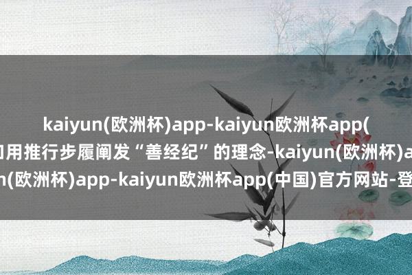 kaiyun(欧洲杯)app-kaiyun欧洲杯app(中国)官方网站-登录入口用推行步履阐发“善经纪”的理念-kaiyun(欧洲杯)app-kaiyun欧洲杯app(中国)官方网站-登录入口