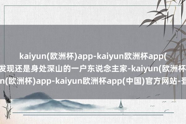 kaiyun(欧洲杯)app-kaiyun欧洲杯app(中国)官方网站-登录入口发现还是身处深山的一户东说念主家-kaiyun(欧洲杯)app-kaiyun欧洲杯app(中国)官方网站-登录入口