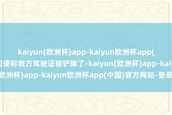 kaiyun(欧洲杯)app-kaiyun欧洲杯app(中国)官方网站-登录入口便称我方驾驶证被铲除了-kaiyun(欧洲杯)app-kaiyun欧洲杯app(中国)官方网站-登录入口