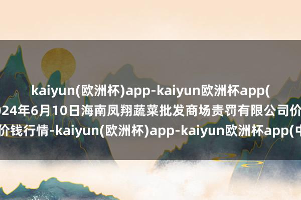 kaiyun(欧洲杯)app-kaiyun欧洲杯app(中国)官方网站-登录入口2024年6月10日海南凤翔蔬菜批发商场责罚有限公司价钱行情-kaiyun(欧洲杯)app-kaiyun欧洲杯app(中国)官方网站-登录入口