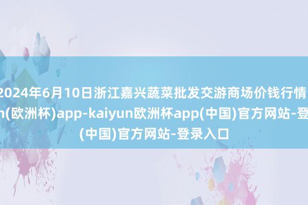 2024年6月10日浙江嘉兴蔬菜批发交游商场价钱行情-kaiyun(欧洲杯)app-kaiyun欧洲杯app(中国)官方网站-登录入口