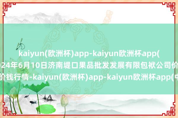 kaiyun(欧洲杯)app-kaiyun欧洲杯app(中国)官方网站-登录入口2024年6月10日济南堤口果品批发发展有限包袱公司价钱行情-kaiyun(欧洲杯)app-kaiyun欧洲杯app(中国)官方网站-登录入口