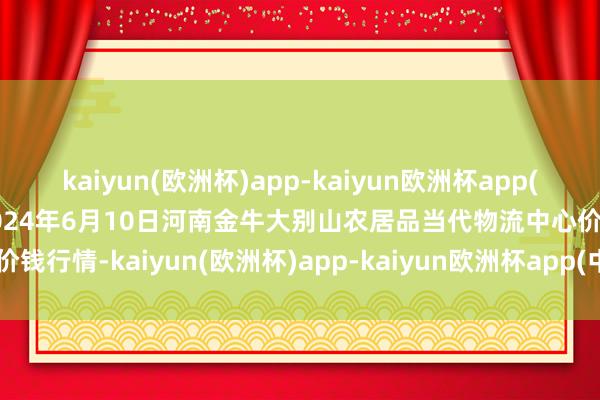 kaiyun(欧洲杯)app-kaiyun欧洲杯app(中国)官方网站-登录入口2024年6月10日河南金牛大别山农居品当代物流中心价钱行情-kaiyun(欧洲杯)app-kaiyun欧洲杯app(中国)官方网站-登录入口