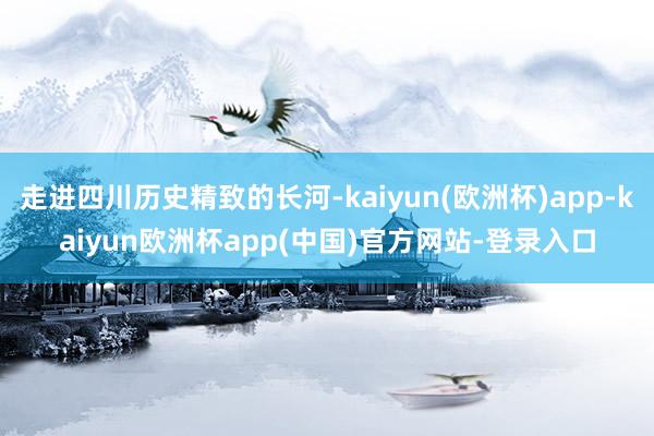 走进四川历史精致的长河-kaiyun(欧洲杯)app-kaiyun欧洲杯app(中国)官方网站-登录入口