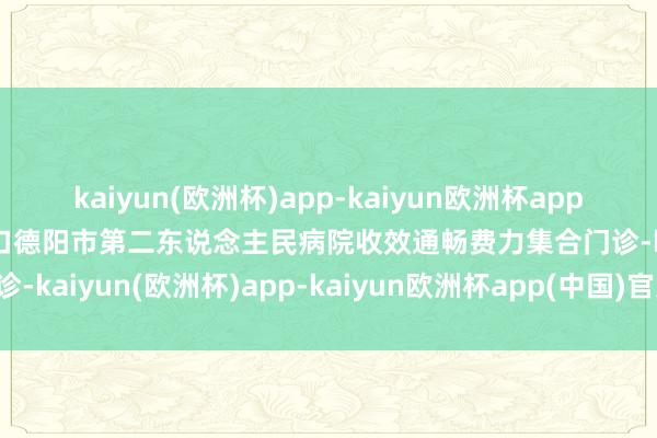 kaiyun(欧洲杯)app-kaiyun欧洲杯app(中国)官方网站-登录入口德阳市第二东说念主民病院收效通畅费力集合门诊-kaiyun(欧洲杯)app-kaiyun欧洲杯app(中国)官方网站-登录入口