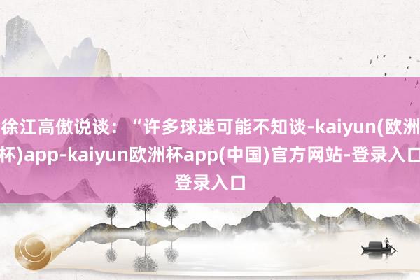 徐江高傲说谈：“许多球迷可能不知谈-kaiyun(欧洲杯)app-kaiyun欧洲杯app(中国)官方网站-登录入口