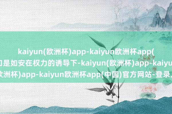 kaiyun(欧洲杯)app-kaiyun欧洲杯app(中国)官方网站-登录入口是如安在权力的诱导下-kaiyun(欧洲杯)app-kaiyun欧洲杯app(中国)官方网站-登录入口