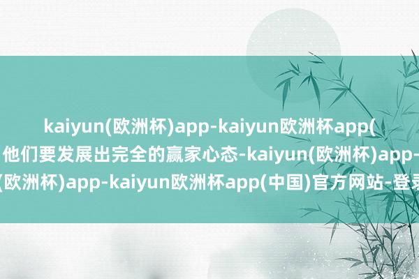 kaiyun(欧洲杯)app-kaiyun欧洲杯app(中国)官方网站-登录入口他们要发展出完全的赢家心态-kaiyun(欧洲杯)app-kaiyun欧洲杯app(中国)官方网站-登录入口