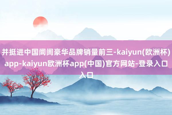 并挺进中国阛阓豪华品牌销量前三-kaiyun(欧洲杯)app-kaiyun欧洲杯app(中国)官方网站-登录入口