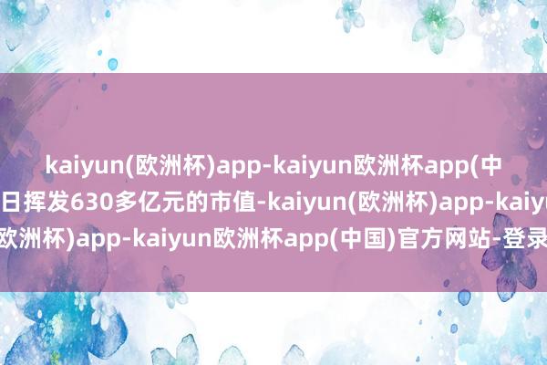 kaiyun(欧洲杯)app-kaiyun欧洲杯app(中国)官方网站-登录入口单日挥发630多亿元的市值-kaiyun(欧洲杯)app-kaiyun欧洲杯app(中国)官方网站-登录入口