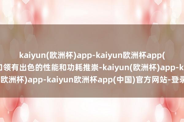 kaiyun(欧洲杯)app-kaiyun欧洲杯app(中国)官方网站-登录入口领有出色的性能和功耗推崇-kaiyun(欧洲杯)app-kaiyun欧洲杯app(中国)官方网站-登录入口