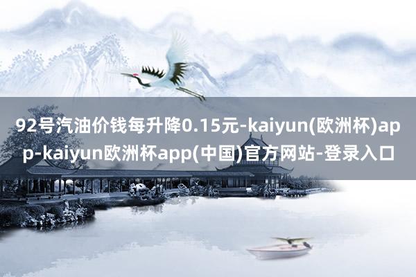 92号汽油价钱每升降0.15元-kaiyun(欧洲杯)app-kaiyun欧洲杯app(中国)官方网站-登录入口