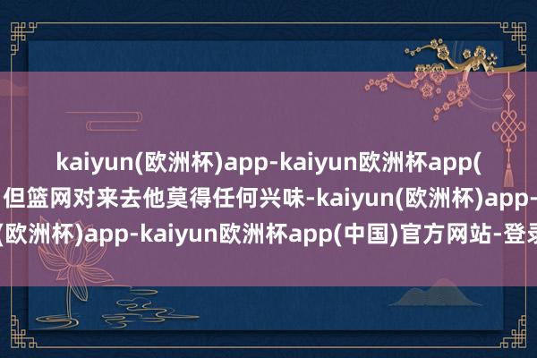 kaiyun(欧洲杯)app-kaiyun欧洲杯app(中国)官方网站-登录入口但篮网对来去他莫得任何兴味-kaiyun(欧洲杯)app-kaiyun欧洲杯app(中国)官方网站-登录入口