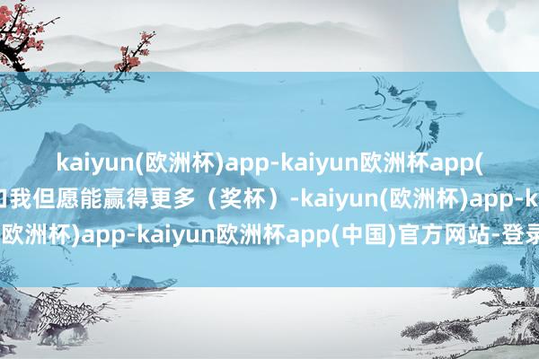 kaiyun(欧洲杯)app-kaiyun欧洲杯app(中国)官方网站-登录入口我但愿能赢得更多（奖杯）-kaiyun(欧洲杯)app-kaiyun欧洲杯app(中国)官方网站-登录入口