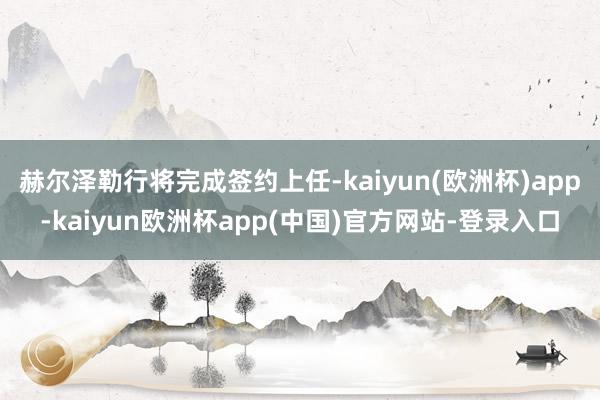 赫尔泽勒行将完成签约上任-kaiyun(欧洲杯)app-kaiyun欧洲杯app(中国)官方网站-登录入口