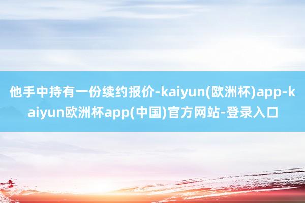 他手中持有一份续约报价-kaiyun(欧洲杯)app-kaiyun欧洲杯app(中国)官方网站-登录入口