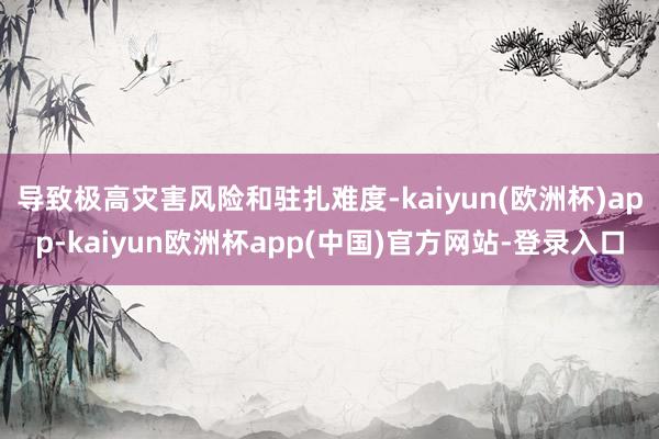 导致极高灾害风险和驻扎难度-kaiyun(欧洲杯)app-kaiyun欧洲杯app(中国)官方网站-登录入口