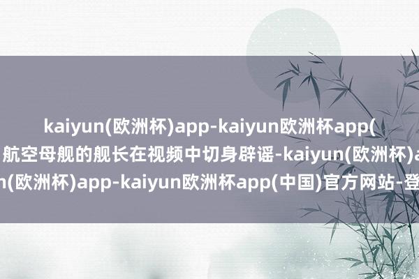 kaiyun(欧洲杯)app-kaiyun欧洲杯app(中国)官方网站-登录入口航空母舰的舰长在视频中切身辟谣-kaiyun(欧洲杯)app-kaiyun欧洲杯app(中国)官方网站-登录入口