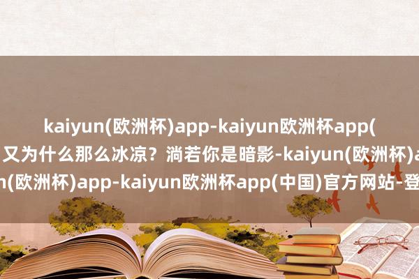 kaiyun(欧洲杯)app-kaiyun欧洲杯app(中国)官方网站-登录入口又为什么那么冰凉？淌若你是暗影-kaiyun(欧洲杯)app-kaiyun欧洲杯app(中国)官方网站-登录入口