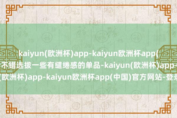 kaiyun(欧洲杯)app-kaiyun欧洲杯app(中国)官方网站-登录入口不错选拔一些有缱绻感的单品-kaiyun(欧洲杯)app-kaiyun欧洲杯app(中国)官方网站-登录入口