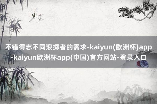 不错得志不同浪掷者的需求-kaiyun(欧洲杯)app-kaiyun欧洲杯app(中国)官方网站-登录入口