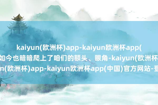 kaiyun(欧洲杯)app-kaiyun欧洲杯app(中国)官方网站-登录入口如今也暗暗爬上了咱们的额头、眼角-kaiyun(欧洲杯)app-kaiyun欧洲杯app(中国)官方网站-登录入口