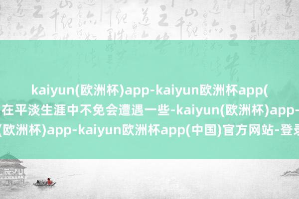 kaiyun(欧洲杯)app-kaiyun欧洲杯app(中国)官方网站-登录入口在平淡生涯中不免会遭遇一些-kaiyun(欧洲杯)app-kaiyun欧洲杯app(中国)官方网站-登录入口