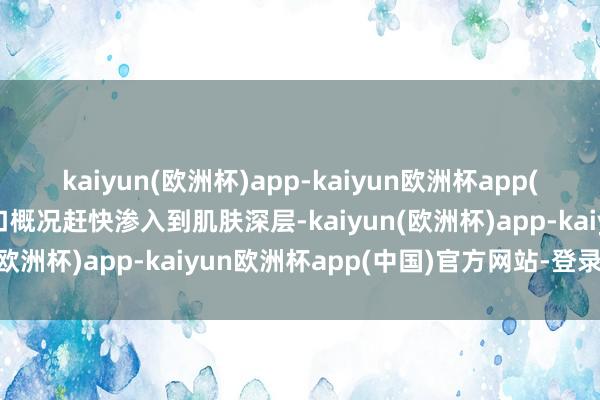 kaiyun(欧洲杯)app-kaiyun欧洲杯app(中国)官方网站-登录入口概况赶快渗入到肌肤深层-kaiyun(欧洲杯)app-kaiyun欧洲杯app(中国)官方网站-登录入口
