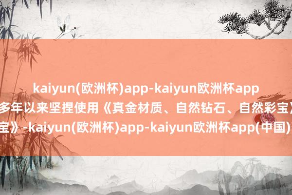 kaiyun(欧洲杯)app-kaiyun欧洲杯app(中国)官方网站-登录入口多年以来坚捏使用《真金材质、自然钻石、自然彩宝》-kaiyun(欧洲杯)app-kaiyun欧洲杯app(中国)官方网站-登录入口