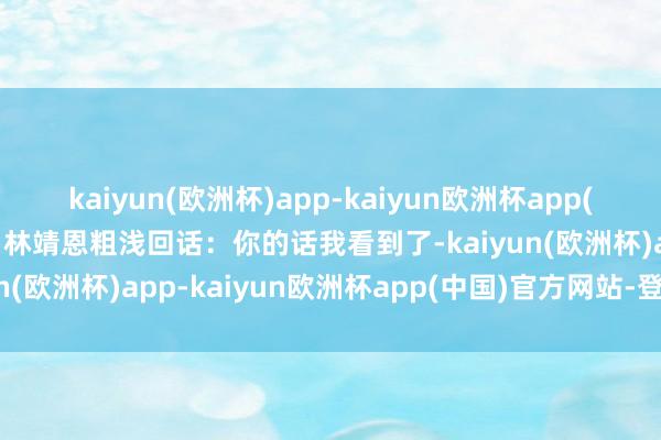 kaiyun(欧洲杯)app-kaiyun欧洲杯app(中国)官方网站-登录入口林靖恩粗浅回话：你的话我看到了-kaiyun(欧洲杯)app-kaiyun欧洲杯app(中国)官方网站-登录入口