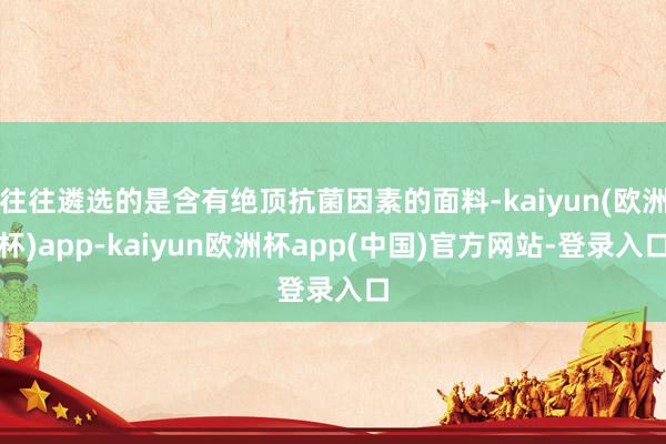 往往遴选的是含有绝顶抗菌因素的面料-kaiyun(欧洲杯)app-kaiyun欧洲杯app(中国)官方网站-登录入口