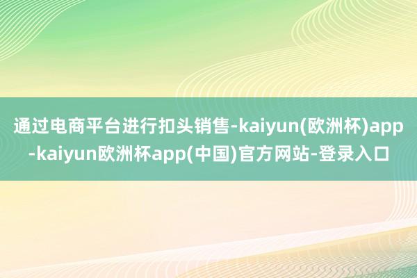 通过电商平台进行扣头销售-kaiyun(欧洲杯)app-kaiyun欧洲杯app(中国)官方网站-登录入口