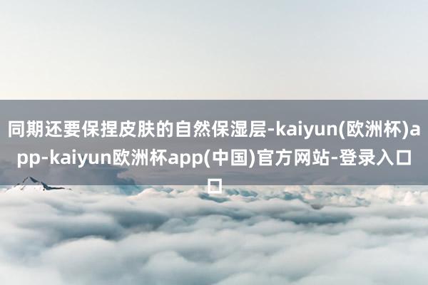 同期还要保捏皮肤的自然保湿层-kaiyun(欧洲杯)app-kaiyun欧洲杯app(中国)官方网站-登录入口