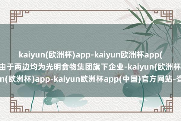 kaiyun(欧洲杯)app-kaiyun欧洲杯app(中国)官方网站-登录入口由于两边均为光明食物集团旗下企业-kaiyun(欧洲杯)app-kaiyun欧洲杯app(中国)官方网站-登录入口