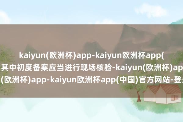 kaiyun(欧洲杯)app-kaiyun欧洲杯app(中国)官方网站-登录入口其中初度备案应当进行现场核验-kaiyun(欧洲杯)app-kaiyun欧洲杯app(中国)官方网站-登录入口