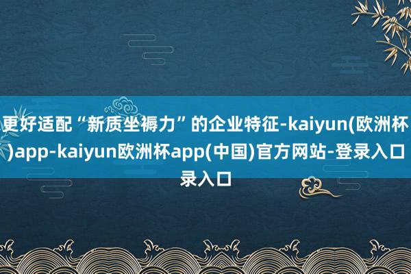 更好适配“新质坐褥力”的企业特征-kaiyun(欧洲杯)app-kaiyun欧洲杯app(中国)官方网站-登录入口