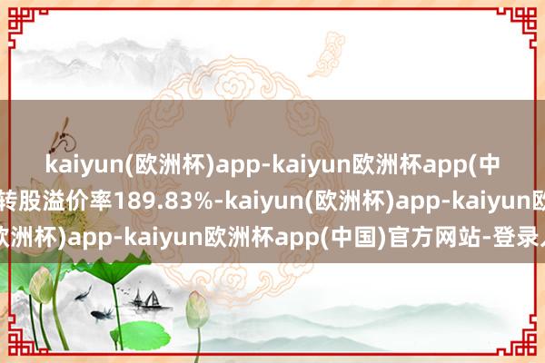 kaiyun(欧洲杯)app-kaiyun欧洲杯app(中国)官方网站-登录入口转股溢价率189.83%-kaiyun(欧洲杯)app-kaiyun欧洲杯app(中国)官方网站-登录入口