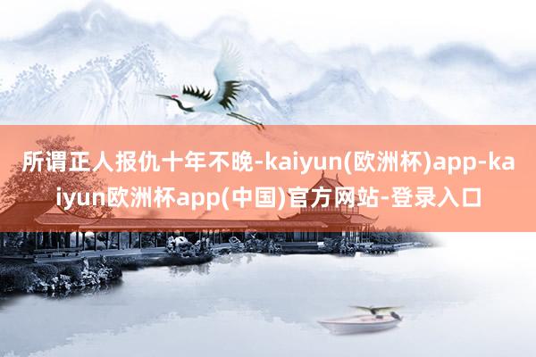 所谓正人报仇十年不晚-kaiyun(欧洲杯)app-kaiyun欧洲杯app(中国)官方网站-登录入口